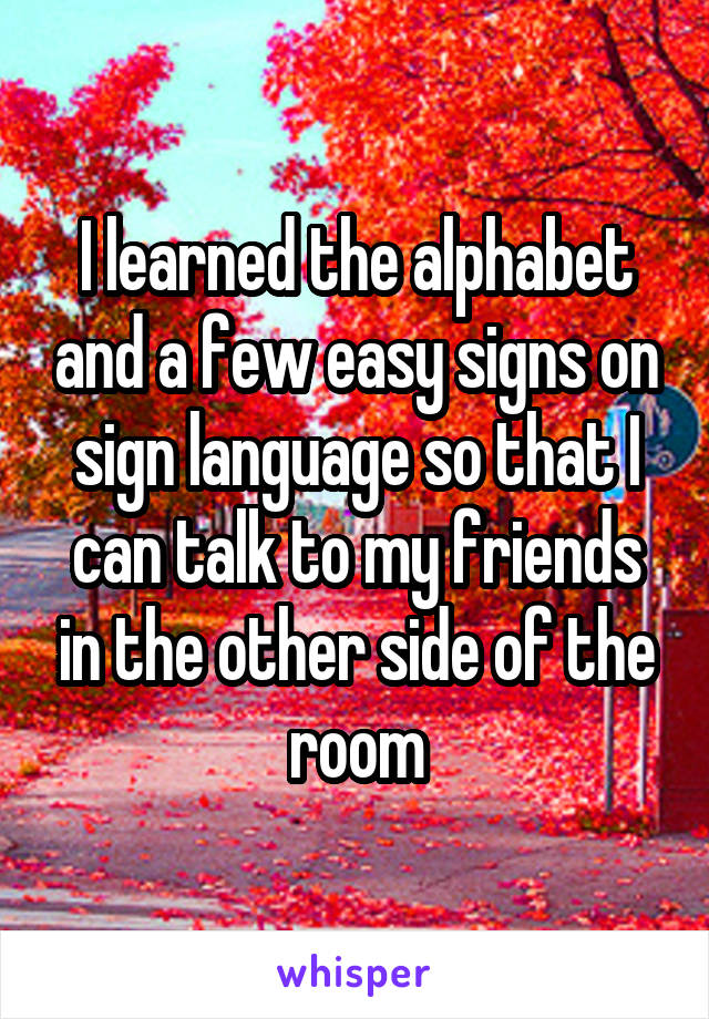 I learned the alphabet and a few easy signs on sign language so that I can talk to my friends in the other side of the room