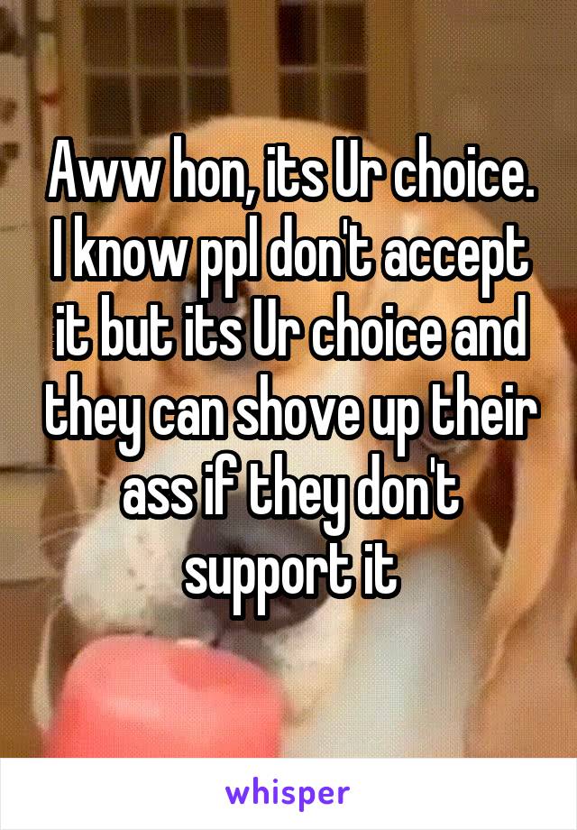 Aww hon, its Ur choice. I know ppl don't accept it but its Ur choice and they can shove up their ass if they don't support it
