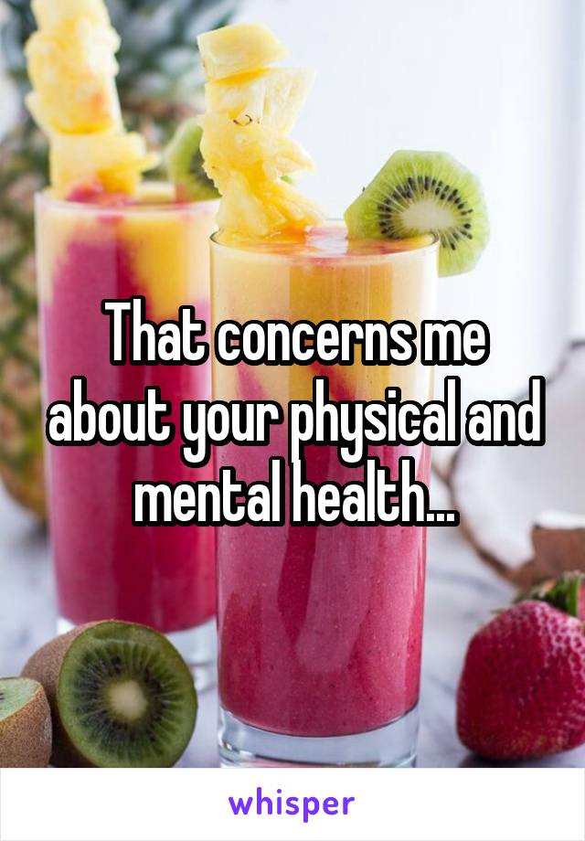 That concerns me about your physical and mental health...