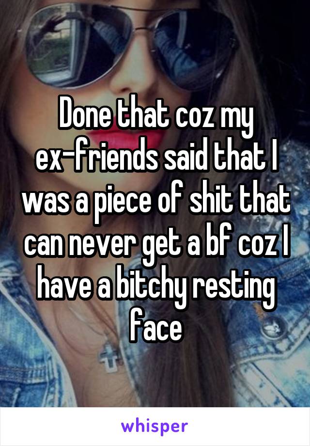 Done that coz my ex-friends said that I was a piece of shit that can never get a bf coz I have a bitchy resting face