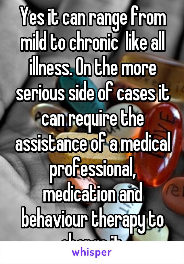 Yes it can range from mild to chronic  like all illness. On the more serious side of cases it can require the assistance of a medical professional, medication and behaviour therapy to change it.