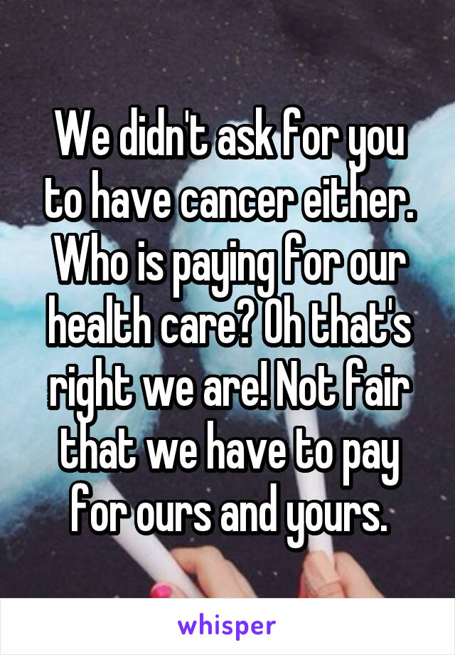 We didn't ask for you to have cancer either. Who is paying for our health care? Oh that's right we are! Not fair that we have to pay for ours and yours.