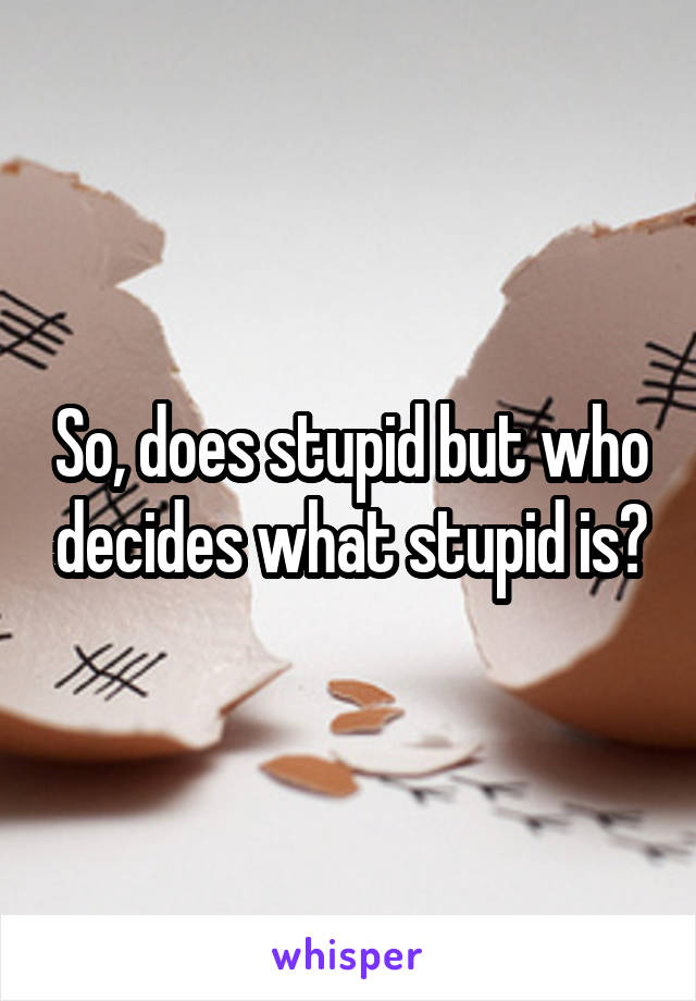 So, does stupid but who decides what stupid is?