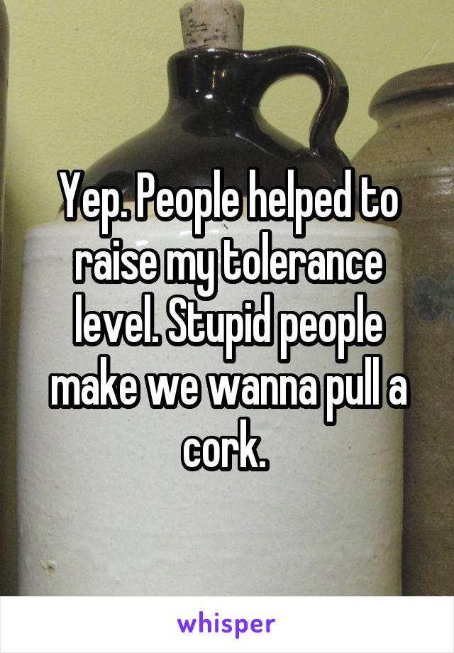 Yep. People helped to raise my tolerance level. Stupid people make we wanna pull a cork. 