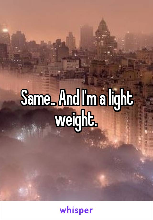 Same.. And I'm a light weight. 