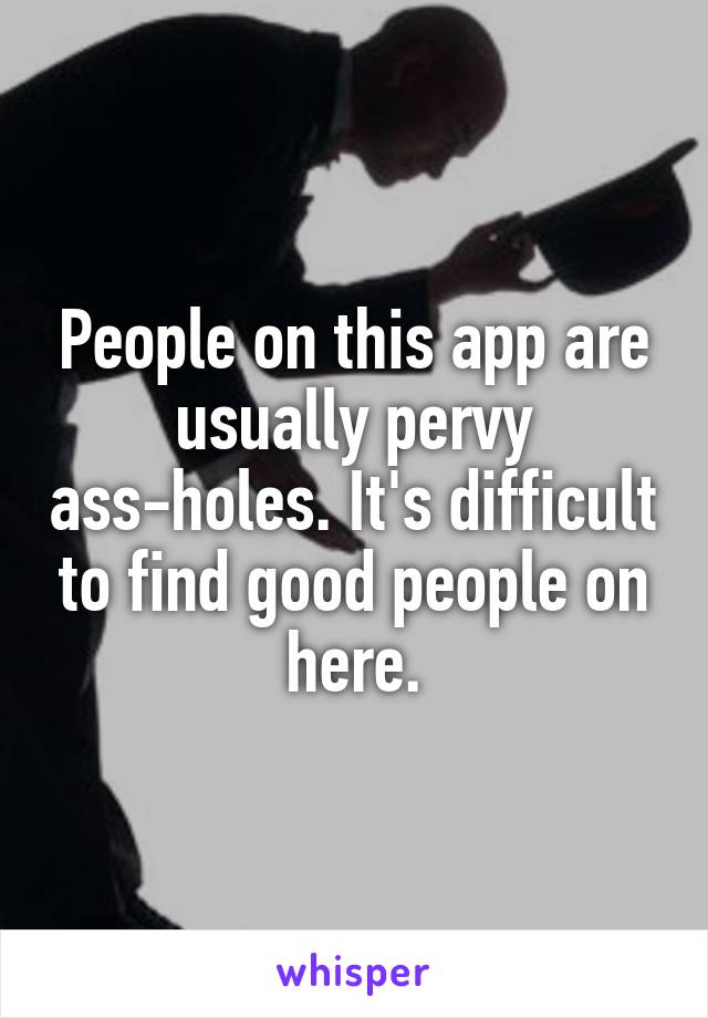 People on this app are usually pervy ass-holes. It's difficult to find good people on here.