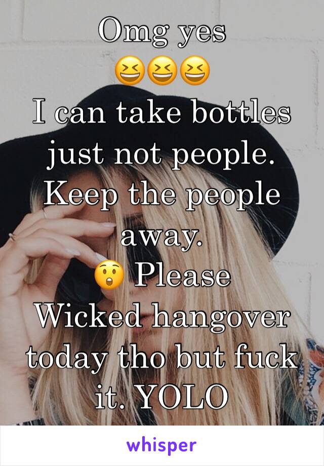 Omg yes 
😆😆😆
I can take bottles just not people. Keep the people away. 
😲 Please 
Wicked hangover today tho but fuck it. YOLO