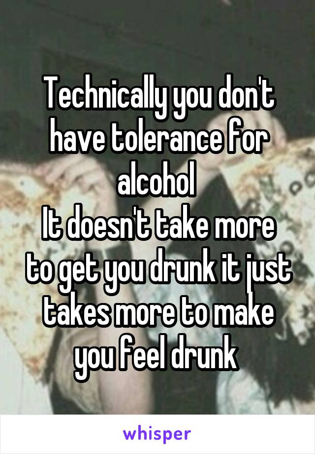 Technically you don't have tolerance for alcohol 
It doesn't take more to get you drunk it just takes more to make you feel drunk 