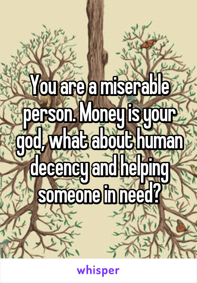 You are a miserable person. Money is your god, what about human decency and helping someone in need?