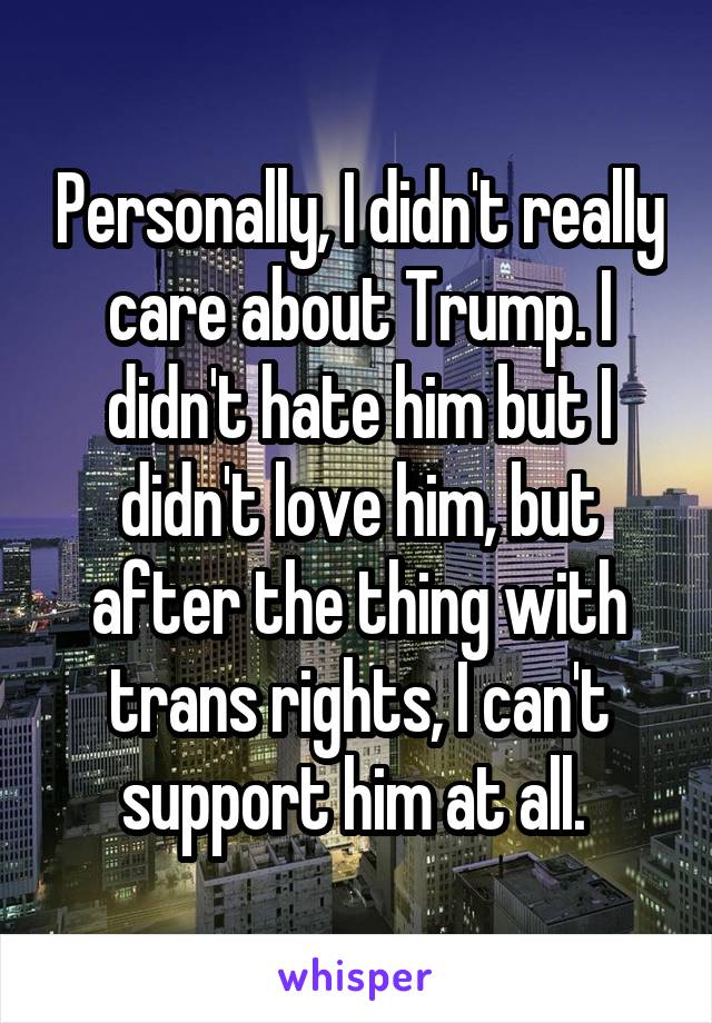 Personally, I didn't really care about Trump. I didn't hate him but I didn't love him, but after the thing with trans rights, I can't support him at all. 