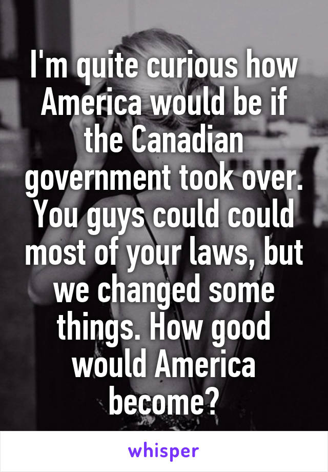 I'm quite curious how America would be if the Canadian government took over. You guys could could most of your laws, but we changed some things. How good would America become?