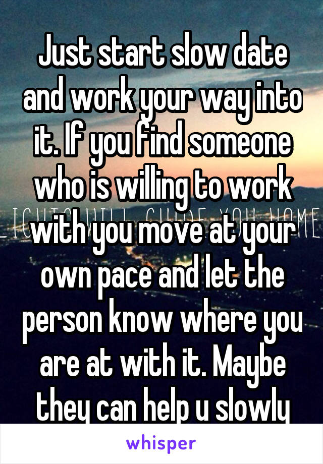 Just start slow date and work your way into it. If you find someone who is willing to work with you move at your own pace and let the person know where you are at with it. Maybe they can help u slowly