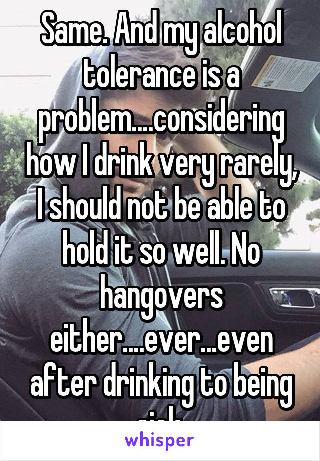 Same. And my alcohol tolerance is a problem....considering how I drink very rarely, I should not be able to hold it so well. No hangovers either....ever...even after drinking to being sick.