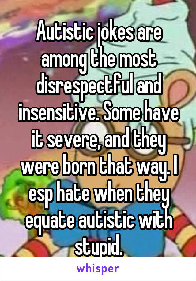 Autistic jokes are among the most disrespectful and insensitive. Some have it severe, and they were born that way. I esp hate when they equate autistic with stupid.