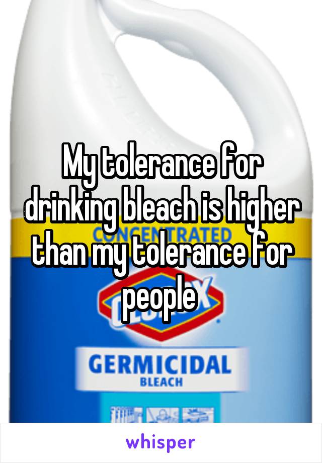 My tolerance for drinking bleach is higher than my tolerance for people 