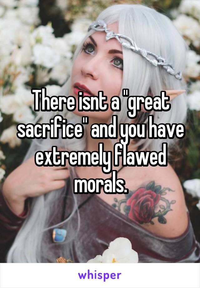 There isnt a "great sacrifice" and you have extremely flawed morals.