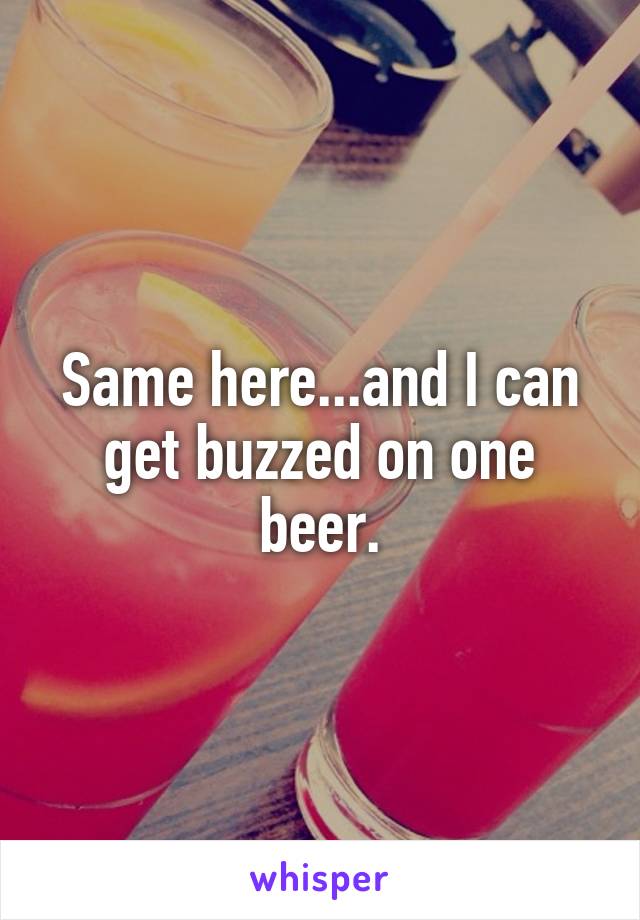 Same here...and I can get buzzed on one beer.