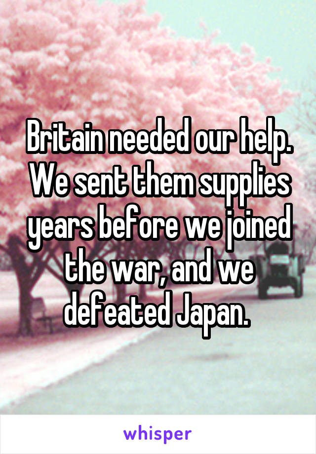 Britain needed our help. We sent them supplies years before we joined the war, and we defeated Japan. 