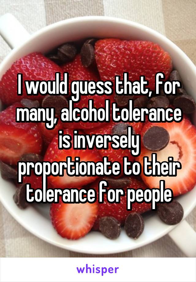 I would guess that, for many, alcohol tolerance is inversely proportionate to their tolerance for people