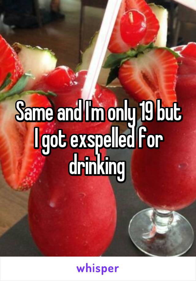 Same and I'm only 19 but I got exspelled for drinking 