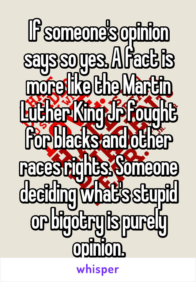 If someone's opinion says so yes. A fact is more like the Martin Luther King Jr fought for blacks and other races rights. Someone deciding what's stupid or bigotry is purely opinion.