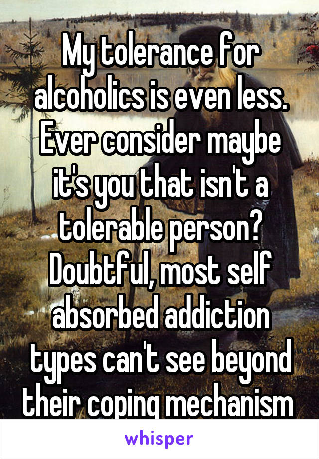 My tolerance for alcoholics is even less. Ever consider maybe it's you that isn't a tolerable person? Doubtful, most self absorbed addiction types can't see beyond their coping mechanism 