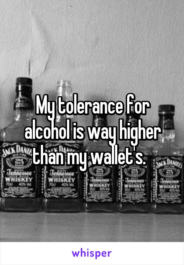 My tolerance for alcohol is way higher than my wallet's.  