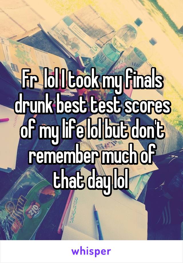 Fr  lol I took my finals drunk best test scores of my life lol but don't remember much of that day lol 