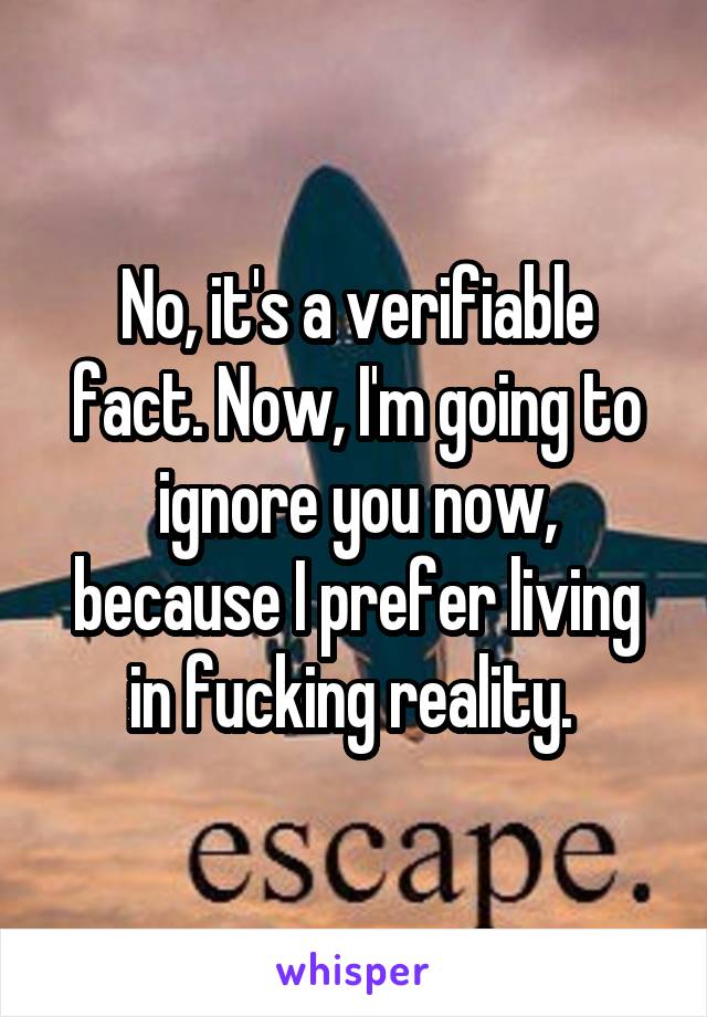 No, it's a verifiable fact. Now, I'm going to ignore you now, because I prefer living in fucking reality. 