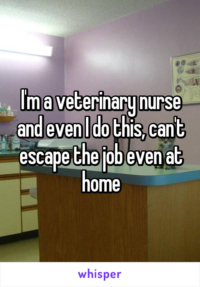 I'm a veterinary nurse and even I do this, can't escape the job even at home