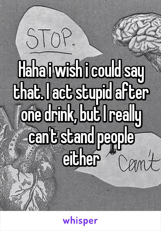 Haha i wish i could say that. I act stupid after one drink, but I really can't stand people either