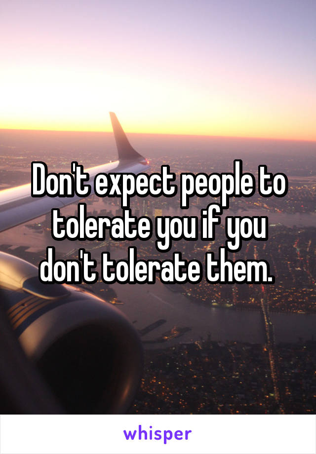 Don't expect people to tolerate you if you don't tolerate them. 