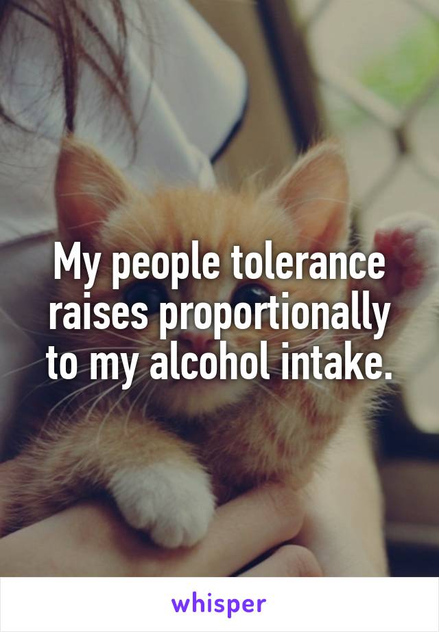 My people tolerance raises proportionally to my alcohol intake.