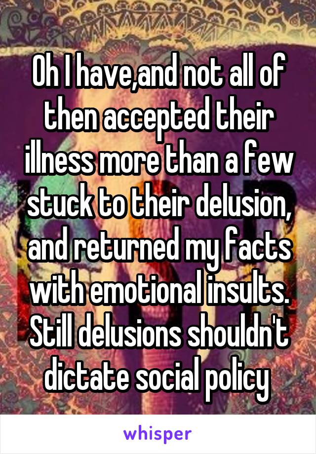 Oh I have,and not all of then accepted their illness more than a few stuck to their delusion, and returned my facts with emotional insults. Still delusions shouldn't dictate social policy 