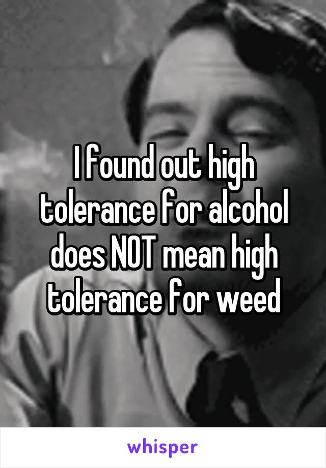 I found out high tolerance for alcohol does NOT mean high tolerance for weed