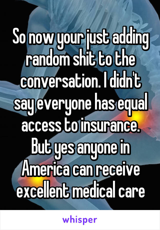 So now your just adding random shit to the conversation. I didn't say everyone has equal access to insurance. But yes anyone in America can receive excellent medical care