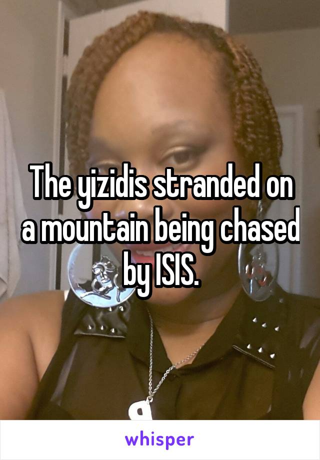 The yizidis stranded on a mountain being chased by ISIS.