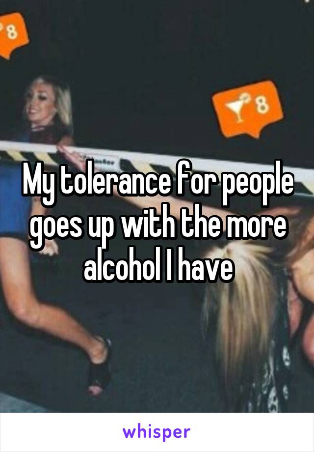 My tolerance for people goes up with the more alcohol I have