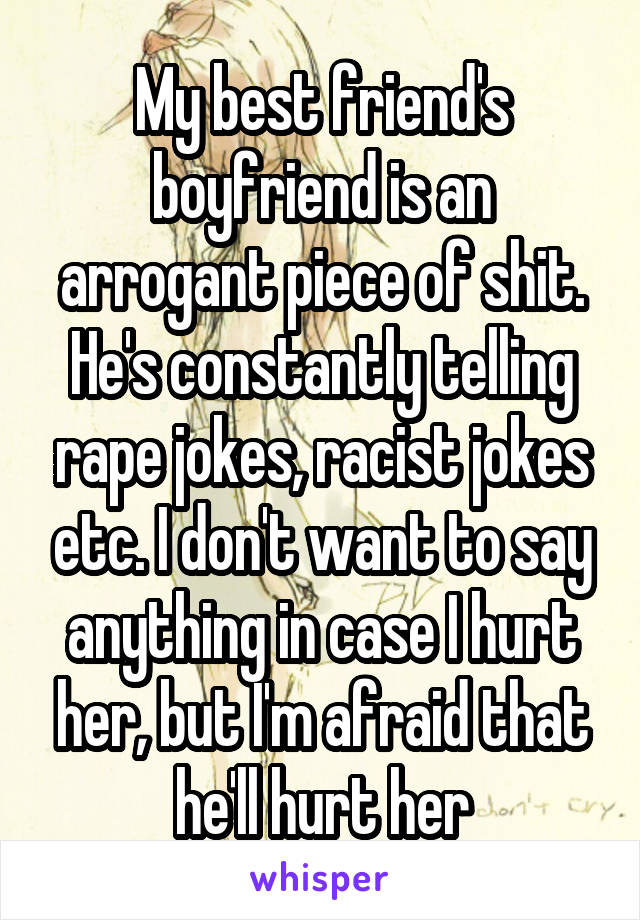 My best friend's boyfriend is an arrogant piece of shit. He's constantly telling rape jokes, racist jokes etc. I don't want to say anything in case I hurt her, but I'm afraid that he'll hurt her