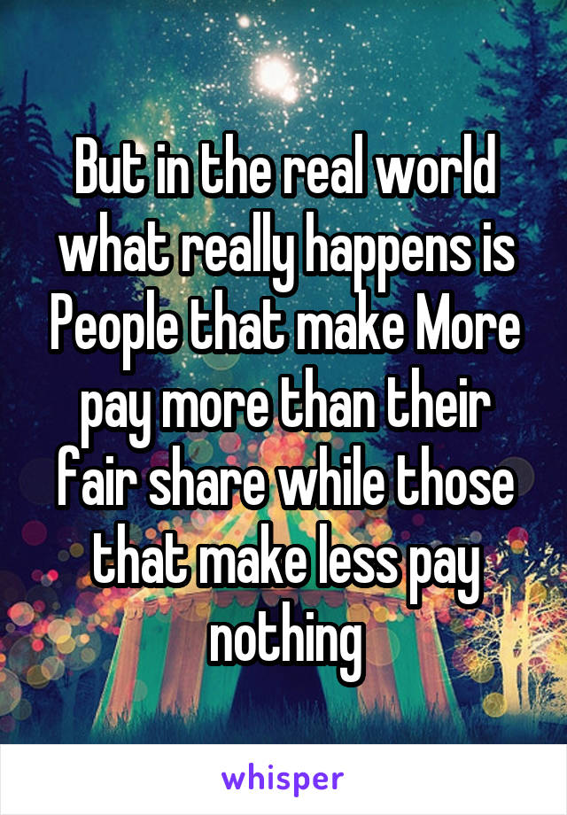 But in the real world what really happens is People that make More pay more than their fair share while those that make less pay nothing