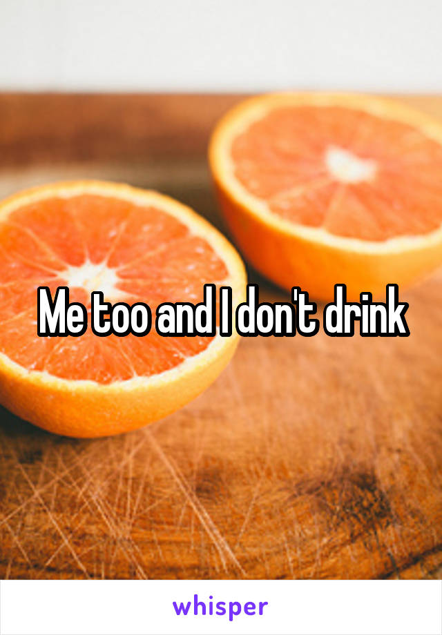 Me too and I don't drink