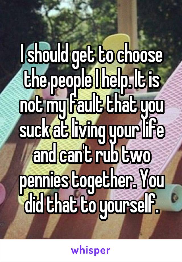 I should get to choose the people I help. It is not my fault that you suck at living your life and can't rub two pennies together. You did that to yourself.