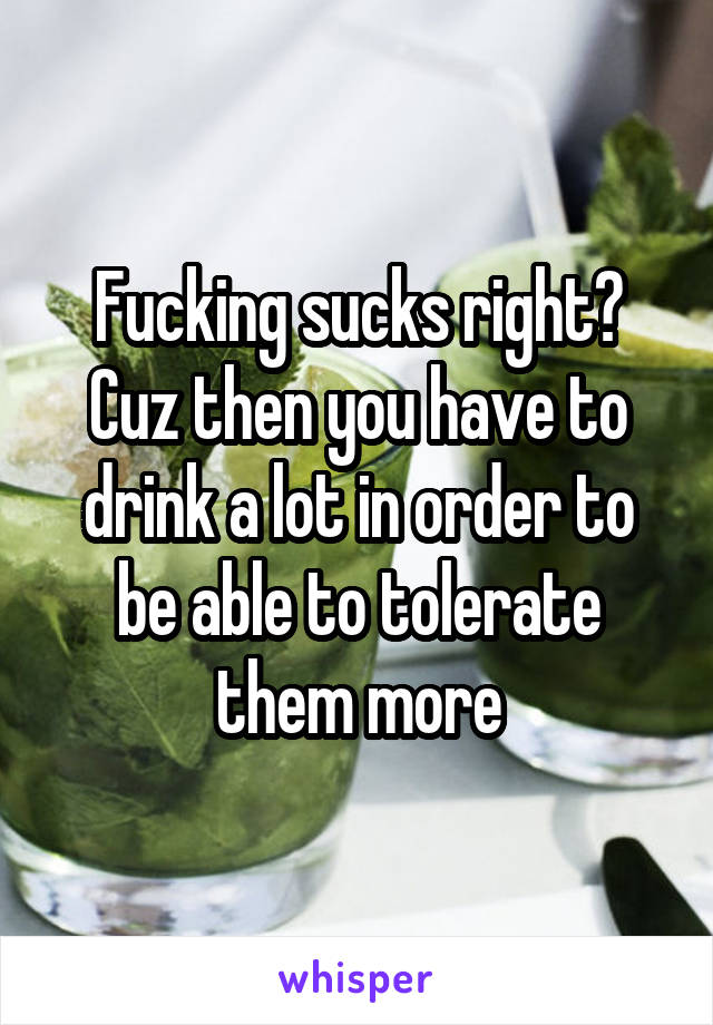 Fucking sucks right?
Cuz then you have to drink a lot in order to be able to tolerate them more