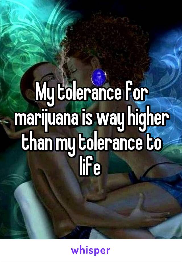 My tolerance for marijuana is way higher than my tolerance to life 