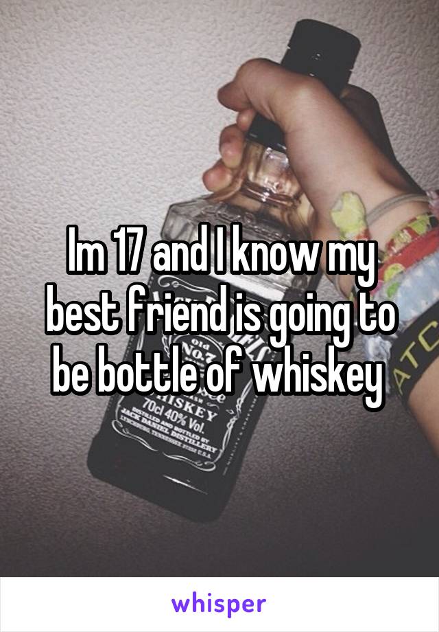 Im 17 and I know my best friend is going to be bottle of whiskey 