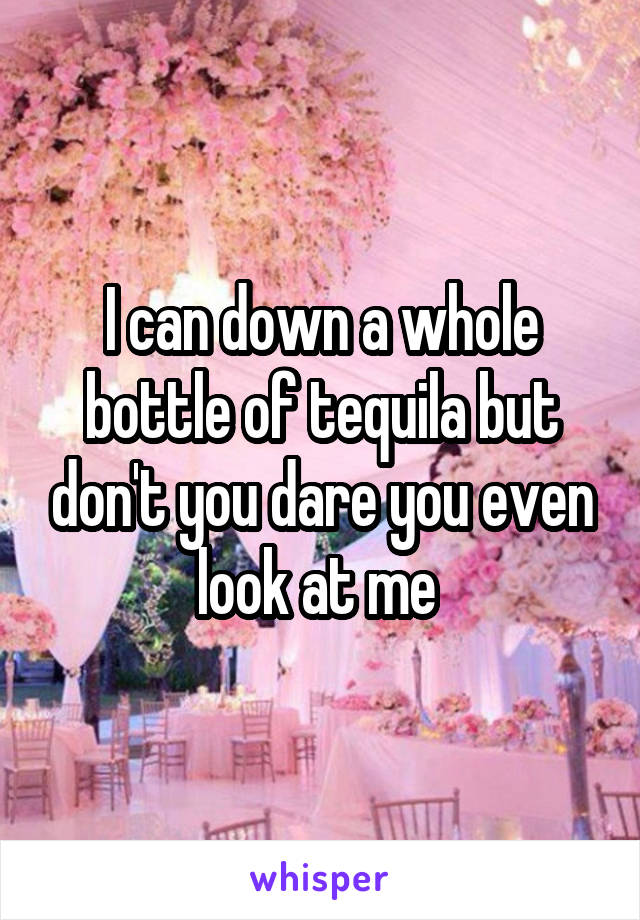 I can down a whole bottle of tequila but don't you dare you even look at me 