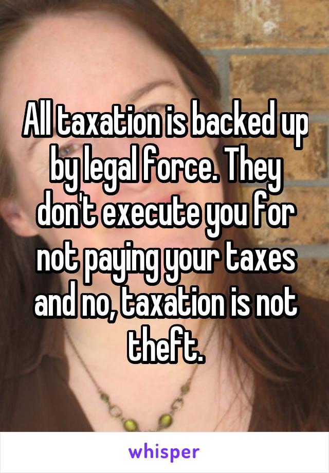 All taxation is backed up by legal force. They don't execute you for not paying your taxes and no, taxation is not theft.