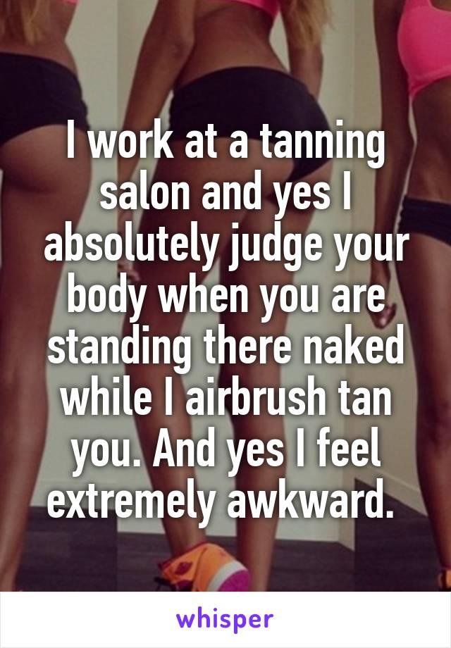 I work at a tanning salon and yes I absolutely judge your body when you are standing there naked while I airbrush tan you. And yes I feel extremely awkward. 