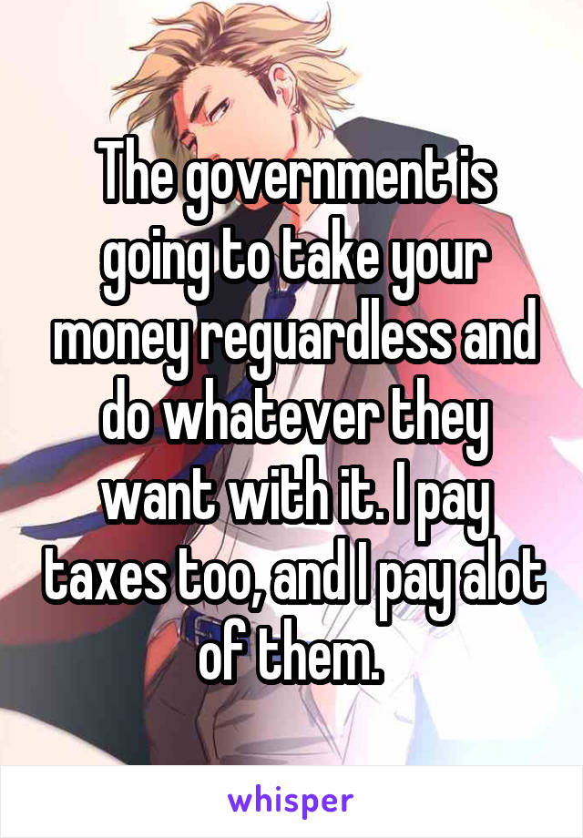 The government is going to take your money reguardless and do whatever they want with it. I pay taxes too, and I pay alot of them. 