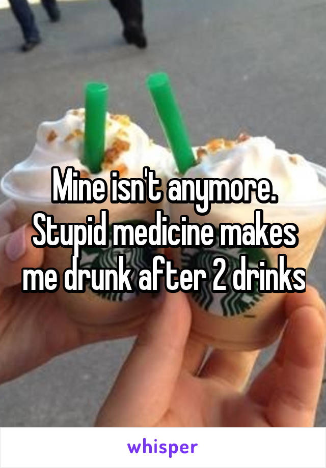 Mine isn't anymore. Stupid medicine makes me drunk after 2 drinks